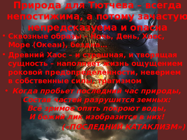 Природа для Тютчева – всегда непостижима, а потому зачастую непредсказуема и опасна Сквозные образы – Ночь, День, Хаос, Море (Океан), бездна… Древний Хаос – и страшная, и творящая сущность – наполняет жизнь ощущением роковой предопределенности, неверием в собственные силы, трагизмом Когда пробьет последний час природы,  Состав частей разрушится земных:  Всё зримое опять покроют воды,  И божий лик изобразится в них! («ПОСЛЕДНИЙ КАТАКЛИЗМ»)  