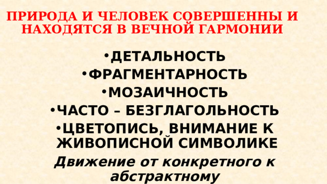 ПРИРОДА И ЧЕЛОВЕК СОВЕРШЕННЫ И НАХОДЯТСЯ В ВЕЧНОЙ ГАРМОНИИ   ДЕТАЛЬНОСТЬ ФРАГМЕНТАРНОСТЬ МОЗАИЧНОСТЬ ЧАСТО – БЕЗГЛАГОЛЬНОСТЬ ЦВЕТОПИСЬ, ВНИМАНИЕ К ЖИВОПИСНОЙ СИМВОЛИКЕ Движение от конкретного к абстрактному 