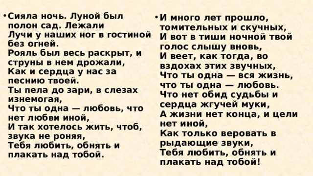 Сияла ночь. Луной был полон сад. Лежали  Лучи у наших ног в гостиной без огней.  Рояль был весь раскрыт, и струны в нем дрожали,  Как и сердца у нас за песнию твоей.  Ты пела до зари, в слезах изнемогая,  Что ты одна — любовь, что нет любви иной,  И так хотелось жить, чтоб, звука не роняя,  Тебя любить, обнять и плакать над тобой.   И много лет прошло, томительных и скучных,  И вот в тиши ночной твой голос слышу вновь,  И веет, как тогда, во вздохах этих звучных,  Что ты одна — вся жизнь, что ты одна — любовь.  Что нет обид судьбы и сердца жгучей муки,  А жизни нет конца, и цели нет иной,  Как только веровать в рыдающие звуки,  Тебя любить, обнять и плакать над тобой! 