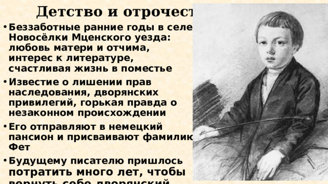 Детство и отрочество Беззаботные ранние годы в селе Новосёлки Мценского уезда: любовь матери и отчима, интерес к литературе, счастливая жизнь в поместье Известие о лишении прав наследования, дворянских привилегий, горькая правда о незаконном происхождении Его отправляют в немецкий пансион и присваивают фамилию Фет Будущему писателю пришлось потратить много лет, чтобы вернуть себе дворянский титул, фамилию отца, добиться признания в литературных кругах 