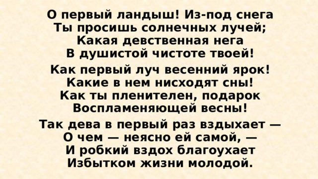 О первый ландыш! Из-под снега  Ты просишь солнечных лучей;  Какая девственная нега  В душистой чистоте твоей! Как первый луч весенний ярок!  Какие в нем нисходят сны!  Как ты пленителен, подарок  Воспламеняющей весны! Так дева в первый раз вздыхает —  О чем — неясно ей самой, —  И робкий вздох благоухает  Избытком жизни молодой. 