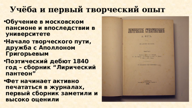 Учёба и первый творческий опыт Обучение в московском пансионе и впоследствии в университете Начало творческого пути, дружба с Аполлоном Григорьевым Поэтический дебют 1840 год – сборник “Лирический пантеон” Фет начинает активно печататься в журналах, первый сборник заметили и высоко оценили 