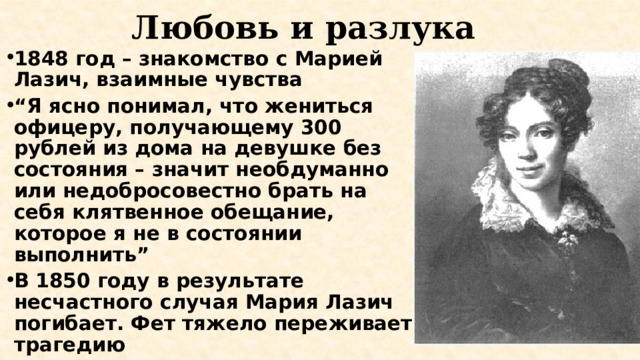 Любовь и разлука 1848 год – знакомство с Марией Лазич, взаимные чувства “ Я ясно понимал, что жениться офицеру, получающему 300 рублей из дома на девушке без состояния – значит необдуманно или недобросовестно брать на себя клятвенное обещание, которое я не в состоянии выполнить” В 1850 году в результате несчастного случая Мария Лазич погибает. Фет тяжело переживает трагедию 