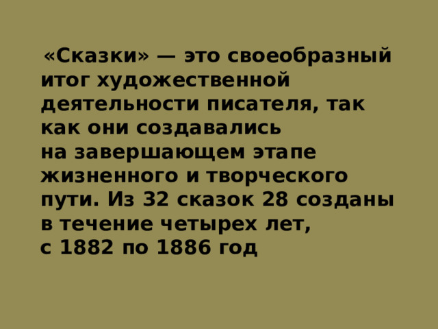  «Сказки» — это своеобразный итог художественной деятельности писателя, так как они создавались на завершающем этапе жизненного и творческого пути. Из 32 сказок 28 созданы в течение четырех лет, с 1882 по 1886 год 