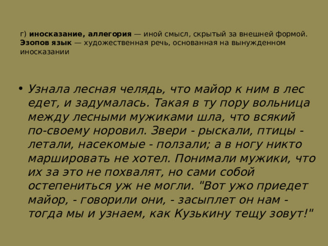 г) иносказание, аллегория  — иной смысл, скрытый за внешней формой. Эзопов язык  — художественная речь, основанная на вынужденном иносказании   Узнала лесная челядь, что майор к ним в лес едет, и задумалась. Такая в ту пору вольница между лесными мужиками шла, что всякий по-своему норовил. Звери - рыскали, птицы - летали, насекомые - ползали; а в ногу никто маршировать не хотел. Понимали мужики, что их за это не похвалят, но сами собой остепениться уж не могли. 