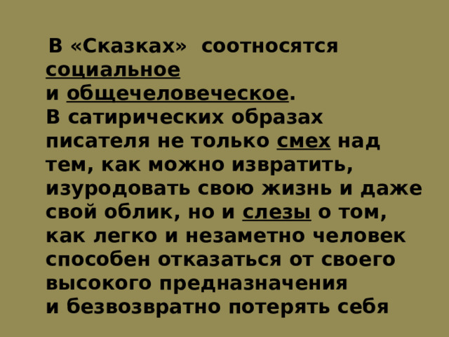  В «Сказках» соотносятся социальное и  общечеловеческое . В сатирических образах писателя не только смех над тем, как можно извратить, изуродовать свою жизнь и даже свой облик, но и  слезы о том, как легко и незаметно человек способен отказаться от своего высокого предназначения и безвозвратно потерять себя 