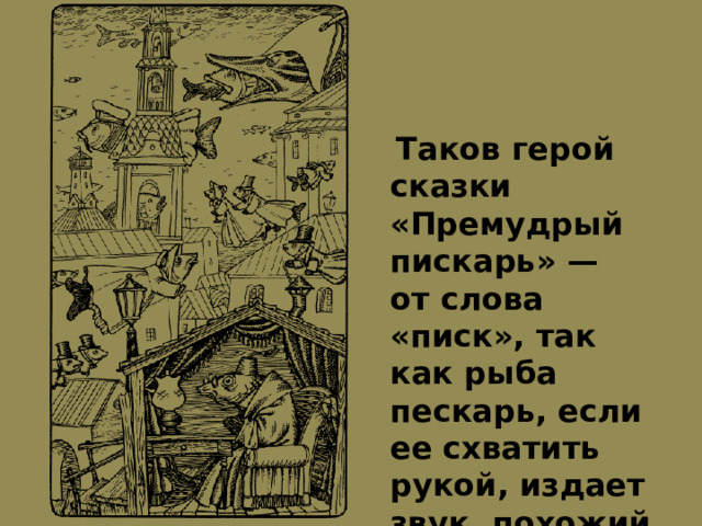  Таков герой сказки «Премудрый пискарь» — от слова «писк», так как рыба пескарь, если ее схватить рукой, издает звук, похожий на писк 