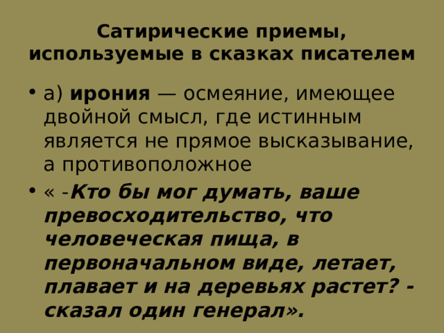 Сатирические приемы, используемые в сказках писателем а)  ирония  — осмеяние, имеющее двойной смысл, где истинным является не прямое высказывание, а противоположное « - Кто бы мог думать, ваше превосходительство, что человеческая пища, в первоначальном виде, летает, плавает и на деревьях растет? - сказал один генерал». 