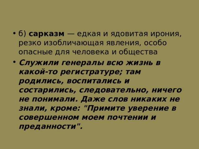 б) сарказм  — едкая и ядовитая ирония, резко изобличающая явления, особо опасные для человека и общества Служили генералы всю жизнь в какой-то регистратуре; там родились, воспитались и состарились, следовательно, ничего не понимали. Даже слов никаких не знали, кроме: 