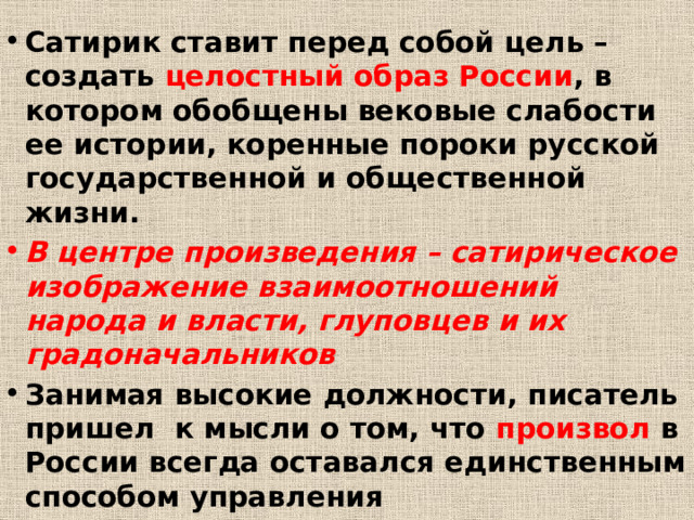 Сатирик ставит перед собой цель – создать целостный образ России , в котором обобщены вековые слабости ее истории, коренные пороки русской государственной и общественной жизни. В центре произведения – сатирическое изображение взаимоотношений народа и власти, глуповцев и их градоначальников Занимая высокие должности, писатель пришел к мысли о том, что произвол в России всегда оставался единственным способом управления 