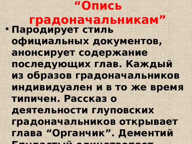 “ Опись градоначальникам” Пародирует стиль официальных документов, анонсирует содержание последующих глав. Каждый из образов градоначальников индивидуален и в то же время типичен. Рассказ о деятельности глуповских градоначальников открывает глава “Органчик”. Дементий Брудастый олицетворяет бюрократизм, хамство, тупость и ограниченность. 