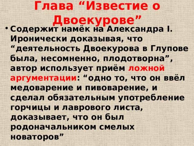 Глава “Известие о Двоекурове” Содержит намёк на Александра I. Иронически доказывая, что “деятельность Двоекурова в Глупове была, несомненно, плодотворна”, автор использует приём ложной аргументации : “одно то, что он ввёл медоварение и пивоварение, и сделал обязательным употребление горчицы и лаврового листа, доказывает, что он был родоначальником смелых новаторов” 