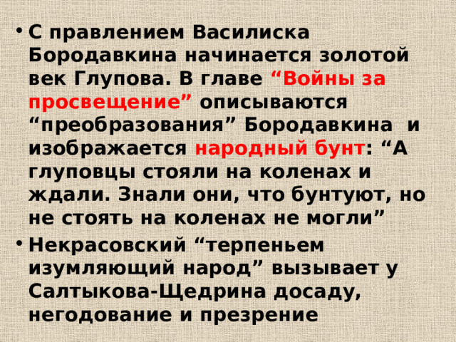 С правлением Василиска Бородавкина начинается золотой век Глупова. В главе “Войны за просвещение” описываются “преобразования” Бородавкина и изображается народный бунт : “А глуповцы стояли на коленах и ждали. Знали они, что бунтуют, но не стоять на коленах не могли” Некрасовский “терпеньем изумляющий народ” вызывает у Салтыкова-Щедрина досаду, негодование и презрение 
