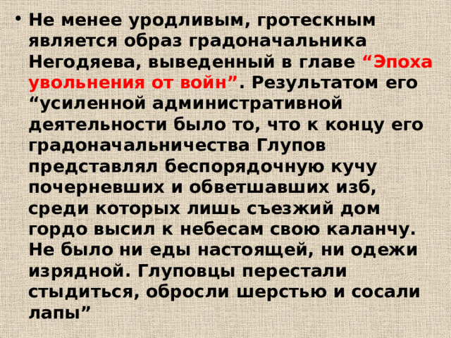 Не менее уродливым, гротескным является образ градоначальника Негодяева, выведенный в главе “Эпоха увольнения от войн” . Результатом его “усиленной административной деятельности было то, что к концу его градоначальничества Глупов представлял беспорядочную кучу почерневших и обветшавших изб, среди которых лишь съезжий дом гордо высил к небесам свою каланчу. Не было ни еды настоящей, ни одежи изрядной. Глуповцы перестали стыдиться, обросли шерстью и сосали лапы” 