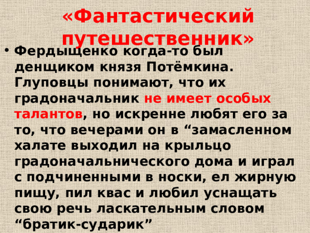 «Фантастический путешественник» Фердыщенко когда-то был денщиком князя Потёмкина. Глуповцы понимают, что их градоначальник не имеет особых талантов , но искренне любят его за то, что вечерами он в “замасленном халате выходил на крыльцо градоначальнического дома и играл с подчиненными в носки, ел жирную пищу, пил квас и любил уснащать свою речь ласкательным словом “братик‑сударик” 