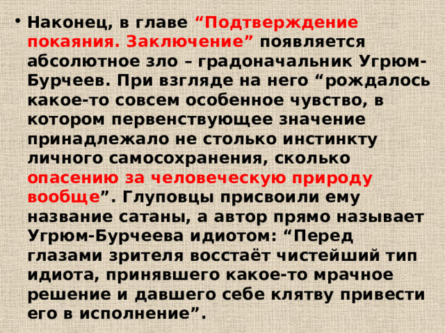 Наконец, в главе “Подтверждение покаяния. Заключение” появляется абсолютное зло – градоначальник Угрюм-Бурчеев. При взгляде на него “рождалось какое-то совсем особенное чувство, в котором первенствующее значение принадлежало не столько инстинкту личного самосохранения, сколько опасению за человеческую природу вообще ”. Глуповцы присвоили ему название сатаны, а автор прямо называет Угрюм-Бурчеева идиотом: “Перед глазами зрителя восстаёт чистейший тип идиота, принявшего какое-то мрачное решение и давшего себе клятву привести его в исполнение”. 