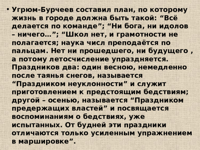 Угрюм-Бурчеев составил план, по которому жизнь в городе должна быть такой: “Всё делается по команде”; “Ни бога, ни идолов – ничего…”; “Школ нет, и грамотности не полагается; наука числ преподаётся по пальцам. Нет ни прошедшего, ни будущего , а потому летосчисление упраздняется. Праздников два: один весною, немедленно после таянья снегов, называется “Праздником неуклонности” и служит приготовлением к предстоящим бедствиям; другой – осенью, называется “Праздником предержащих властей” и посвящается воспоминаниям о бедствиях, уже испытанных. От будней эти праздники отличаются только усиленным упражнением в маршировке”. 