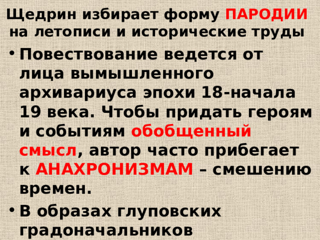 Щедрин избирает форму ПАРОДИИ  на летописи и исторические труды Повествование ведется от лица вымышленного архивариуса эпохи 18-начала 19 века. Чтобы придать героям и событиям обобщенный смысл , автор часто прибегает к АНАХРОНИЗМАМ – смешению времен. В образах глуповских градоначальников обобщаются черты разных государственных деятелей разных исторических эпох 