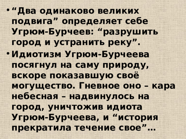 “ Два одинаково великих подвига” определяет себе Угрюм-Бурчеев: “разрушить город и устранить реку”. Идиотизм Угрюм-Бурчеева посягнул на саму природу, вскоре показавшую своё могущество. Гневное оно – кара небесная – надвинулось на город, уничтожив идиота Угрюм-Бурчеева, и “история прекратила течение свое”… 
