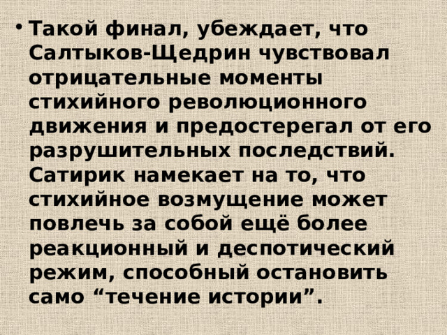 Такой финал, убеждает, что Салтыков-Щедрин чувствовал отрицательные моменты стихийного революционного движения и предостерегал от его разрушительных последствий. Сатирик намекает на то, что стихийное возмущение может повлечь за собой ещё более реакционный и деспотический режим, способный остановить само “течение истории”. 
