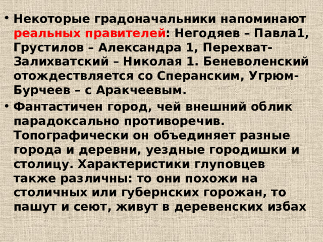Некоторые градоначальники напоминают реальных правителей : Негодяев – Павла1, Грустилов – Александра 1, Перехват-Залихватский – Николая 1. Беневоленский отождествляется со Сперанским, Угрюм-Бурчеев – с Аракчеевым. Фантастичен город, чей внешний облик парадоксально противоречив. Топографически он объединяет разные города и деревни, уездные городишки и столицу. Характеристики глуповцев также различны: то они похожи на столичных или губернских горожан, то пашут и сеют, живут в деревенских избах 