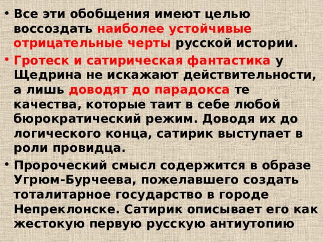 Все эти обобщения имеют целью воссоздать наиболее устойчивые отрицательные черты русской истории. Гротеск и сатирическая фантастика у Щедрина не искажают действительности, а лишь доводят до парадокса те качества, которые таит в себе любой бюрократический режим. Доводя их до логического конца, сатирик выступает в роли провидца. Пророческий смысл содержится в образе Угрюм-Бурчеева, пожелавшего создать тоталитарное государство в городе Непреклонске. Сатирик описывает его как жестокую первую русскую антиутопию 