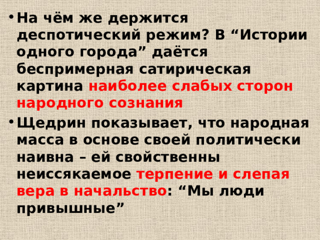 На чём же держится деспотический режим? В “Истории одного города” даётся беспримерная сатирическая картина наиболее слабых сторон народного сознания Щедрин показывает, что народная масса в основе своей политически наивна – ей свойственны неиссякаемое терпение и слепая вера в начальство : “Мы люди привышные” 