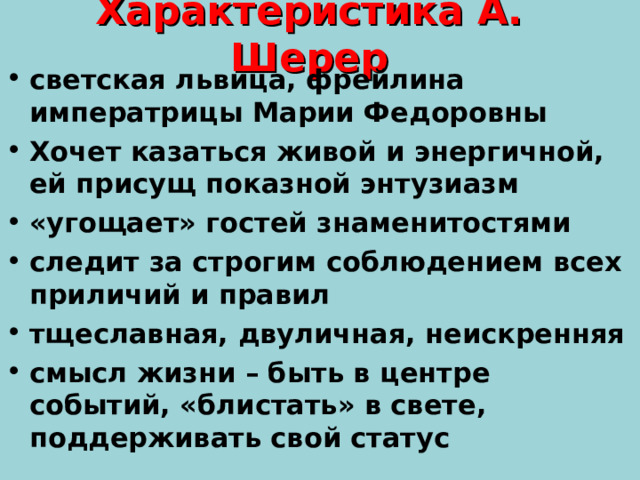 Характеристика А. Шерер светская львица, фрейлина императрицы Марии Федоровны Хочет казаться живой и энергичной, ей присущ показной энтузиазм «угощает» гостей знаменитостями следит за строгим соблюдением всех приличий и правил тщеславная, двуличная, неискренняя смысл жизни – быть в центре событий, «блистать» в свете, поддерживать свой статус 