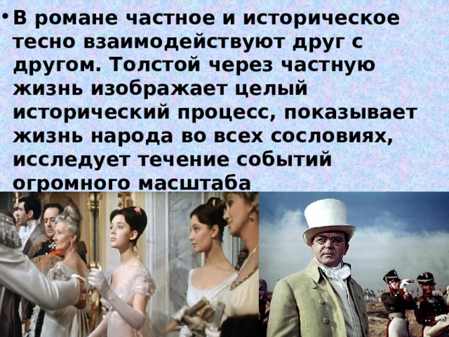 В романе частное и историческое тесно взаимодействуют друг с другом. Толстой через частную жизнь изображает целый исторический процесс, показывает жизнь народа во всех сословиях, исследует течение событий огромного масштаба 