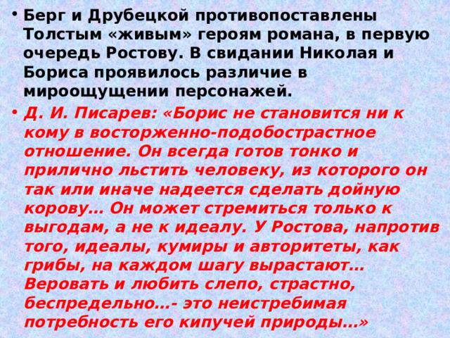 Берг и Друбецкой противопоставлены Толстым «живым» героям романа, в первую очередь Ростову. В свидании Николая и Бориса проявилось различие в мироощущении персонажей. Д. И. Писарев: «Борис не становится ни к кому в восторженно-подобострастное отношение. Он всегда готов тонко и прилично льстить человеку, из которого он так или иначе надеется сделать дойную корову… Он может стремиться только к выгодам, а не к идеалу. У Ростова, напротив того, идеалы, кумиры и авторитеты, как грибы, на каждом шагу вырастают… Веровать и любить слепо, страстно, беспредельно…- это неистребимая потребность его кипучей природы…» 