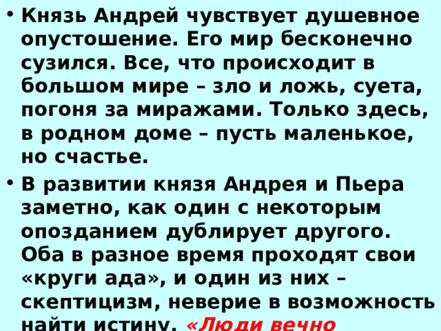 Князь Андрей чувствует душевное опустошение. Его мир бесконечно сузился. Все, что происходит в большом мире – зло и ложь, суета, погоня за миражами. Только здесь, в родном доме – пусть маленькое, но счастье. В развитии князя Андрея и Пьера заметно, как один с некоторым опозданием дублирует другого. Оба в разное время проходят свои «круги ада», и один из них – скептицизм, неверие в возможность найти истину. «Люди вечно заблуждаются, и ни в чем больше, как в том, что они считают справедливым и несправедливым» 