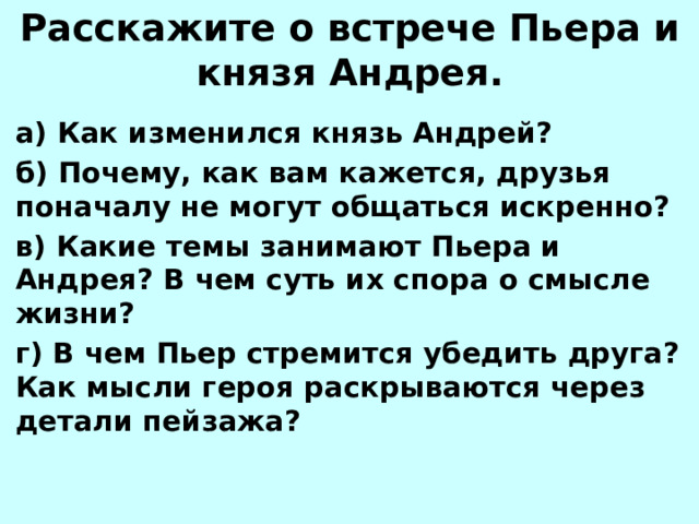 Расскажите о встрече Пьера и князя Андрея. а) Как изменился князь Андрей? б) Почему, как вам кажется, друзья поначалу не могут общаться искренно? в) Какие темы занимают Пьера и Андрея? В чем суть их спора о смысле жизни? г) В чем Пьер стремится убедить друга? Как мысли героя раскрываются через детали пейзажа? 