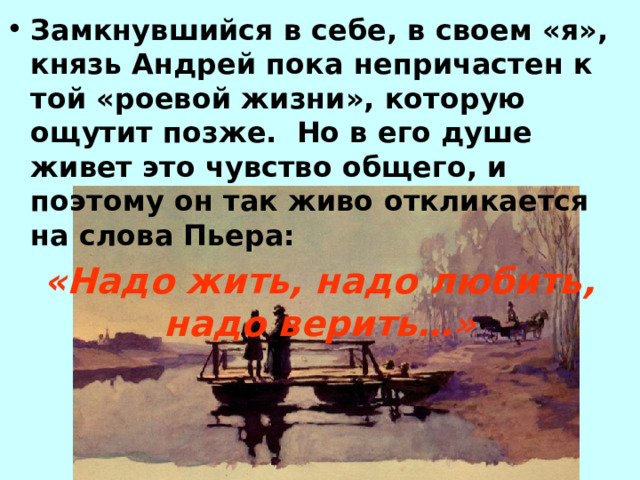 Замкнувшийся в себе, в своем «я», князь Андрей пока непричастен к той «роевой жизни», которую ощутит позже. Но в его душе живет это чувство общего, и поэтому он так живо откликается на слова Пьера: «Надо жить, надо любить, надо верить…» 