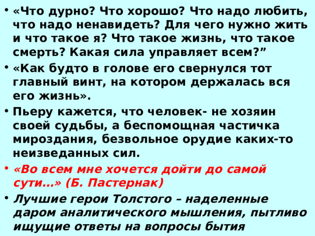 «Что дурно? Что хорошо? Что надо любить, что надо ненавидеть? Для чего нужно жить и что такое я? Что такое жизнь, что такое смерть? Какая сила управляет всем?” «Как будто в голове его свернулся тот главный винт, на котором держалась вся его жизнь». Пьеру кажется, что человек- не хозяин своей судьбы, а беспомощная частичка мироздания, безвольное орудие каких-то неизведанных сил. «Во всем мне хочется дойти до самой сути…» (Б. Пастернак) Лучшие герои Толстого – наделенные даром аналитического мышления, пытливо ищущие ответы на вопросы бытия 
