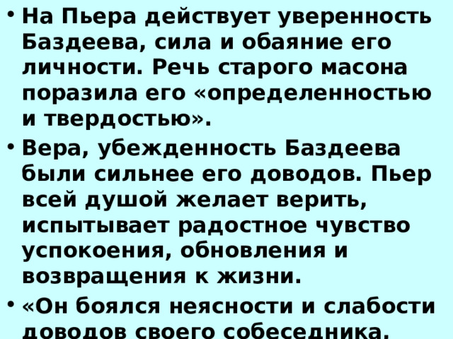 На Пьера действует уверенность Баздеева, сила и обаяние его личности. Речь старого масона поразила его «определенностью и твердостью». Вера, убежденность Баздеева были сильнее его доводов. Пьер всей душой желает верить, испытывает радостное чувство успокоения, обновления и возвращения к жизни. «Он боялся неясности и слабости доводов своего собеседника, боялся не верить ему». Пьеру кажется, что неверие страшнее веры в ложную истину. 