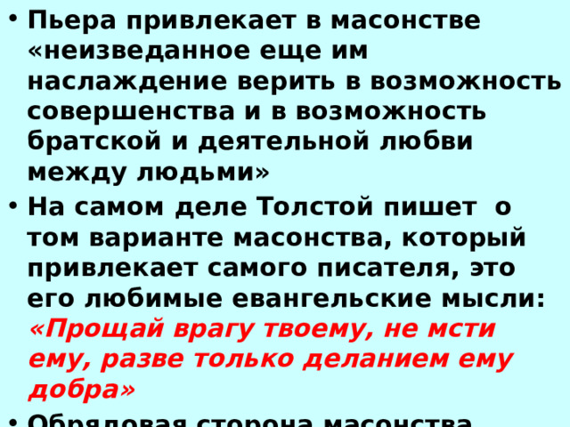 Пьера привлекает в масонстве «неизведанное еще им наслаждение верить в возможность совершенства и в возможность братской и деятельной любви между людьми» На самом деле Толстой пишет о том варианте масонства, который привлекает самого писателя, это его любимые евангельские мысли: «Прощай врагу твоему, не мсти ему, разве только деланием ему добра» Обрядовая сторона масонства внушает герою сомнения: «Что я делаю? Не смеются ли надо мной? Не будет ли мне стыдно вспоминать это?» 