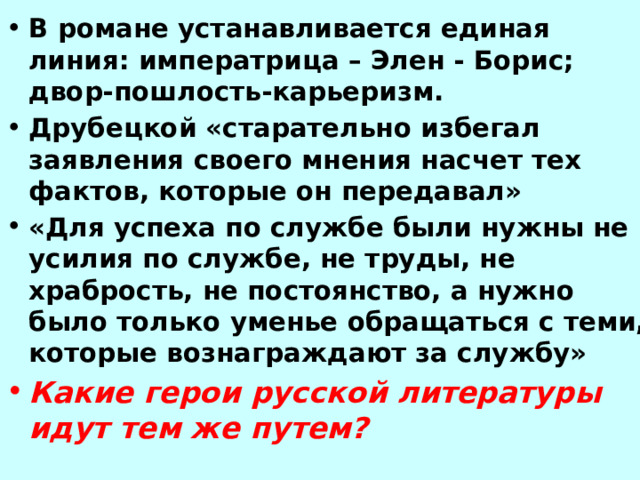 В романе устанавливается единая линия: императрица – Элен - Борис; двор-пошлость-карьеризм. Друбецкой «старательно избегал заявления своего мнения насчет тех фактов, которые он передавал» «Для успеха по службе были нужны не усилия по службе, не труды, не храбрость, не постоянство, а нужно было только уменье обращаться с теми, которые вознаграждают за службу» Какие герои русской литературы идут тем же путем? 