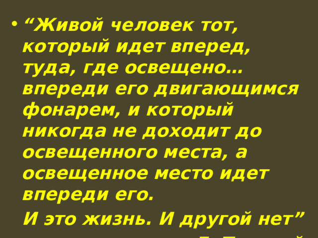“ Живой человек тот, который идет вперед, туда, где освещено…впереди его двигающимся фонарем, и который никогда не доходит до освещенного места, а освещенное место идет впереди его.  И это жизнь. И другой нет” Л. Толстой 
