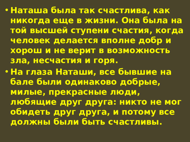 Наташа была так счастлива, как никогда еще в жизни. Она была на той высшей ступени счастия, когда человек делается вполне добр и хорош и не верит в возможность зла, несчастия и горя. На глаза Наташи, все бывшие на бале были одинаково добрые, милые, прекрасные люди, любящие друг друга: никто не мог обидеть друг друга, и потому все должны были быть счастливы. 
