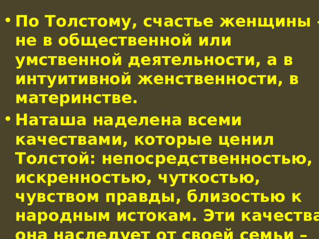 По Толстому, счастье женщины – не в общественной или умственной деятельности, а в интуитивной женственности, в материнстве. Наташа наделена всеми качествами, которые ценил Толстой: непосредственностью, искренностью, чуткостью, чувством правды, близостью к народным истокам. Эти качества она наследует от своей семьи – простой, дружной, хлебосольной, сердечной. 