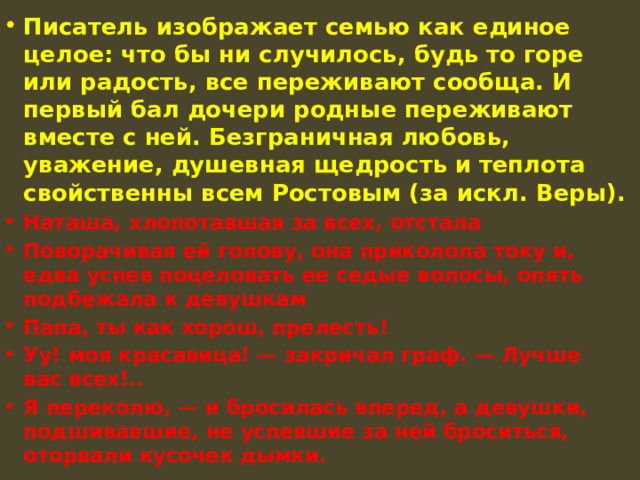 Писатель изображает семью как единое целое: что бы ни случилось, будь то горе или радость, все переживают сообща. И первый бал дочери родные переживают вместе с ней. Безграничная любовь, уважение, душевная щедрость и теплота свойственны всем Ростовым (за искл. Веры). Наташа, хлопотавшая за всех, отстала Поворачивая ей голову, она приколола току и, едва успев поцеловать ее седые волосы, опять подбежала к девушкам Папа, ты как хорош, прелесть! Уу! моя красавица! — закричал граф. — Лучше вас всех!.. Я переколю, — и бросилась вперед, а девушки, подшивавшие, не успевшие за ней броситься, оторвали кусочек дымки. 