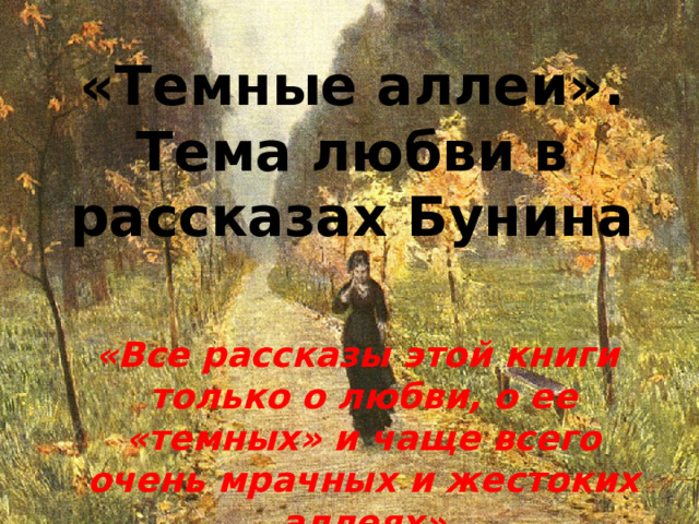 «Темные аллеи». Тема любви в рассказах Бунина «Все рассказы этой книги только о любви, о ее «темных» и чаще всего очень мрачных и жестоких аллеях» И. Бунин 