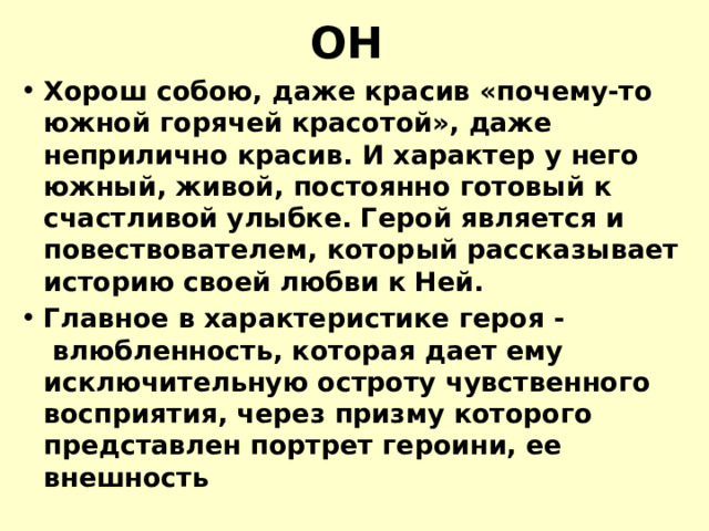 ОН Хорош собою, даже красив «почему-то южной горячей красотой», даже неприлично красив. И характер у него южный, живой, постоянно готовый к счастливой улыбке. Герой является и повествователем, который рассказывает историю своей любви к Ней. Главное в характеристике героя -  влюбленность, которая дает ему исключительную остроту чувственного восприятия, через призму которого представлен портрет героини, ее внешность 