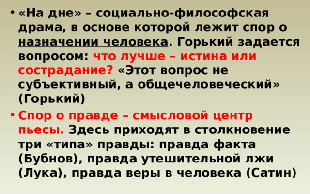 «На дне» – социально-философская драма, в основе которой лежит спор о назначении человека . Горький задается вопросом: что лучше – истина или сострадание? «Этот вопрос не субъективный, а общечеловеческий» (Горький) Спор о правде – смысловой центр пьесы. Здесь приходят в столкновение три «типа» правды: правда факта (Бубнов), правда утешительной лжи (Лука), правда веры в человека (Сатин) 