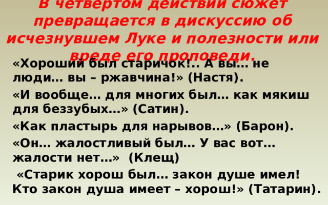 В четвертом действии сюжет превращается в дискуссию об исчезнувшем Луке и полезности или вреде его проповеди.   «Хороший был старичок!.. А вы… не люди… вы – ржавчина!» (Настя). «И вообще… для многих был… как мякиш для беззубых…» (Сатин). «Как пластырь для нарывов…» (Барон). «Он… жалостливый был… У вас вот… жалости нет…» (Клещ)  «Старик хорош был… закон душе имел! Кто закон душа имеет – хорош!» (Татарин).  