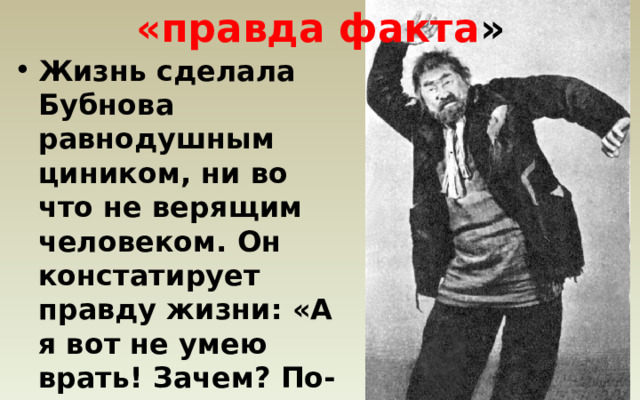 «правда факта » Жизнь сделала Бубнова равнодушным циником, ни во что не верящим человеком. Он констатирует правду жизни: «А я вот не умею врать! Зачем? По-моему, вали всю правду, как она есть! Что стесняться»? 