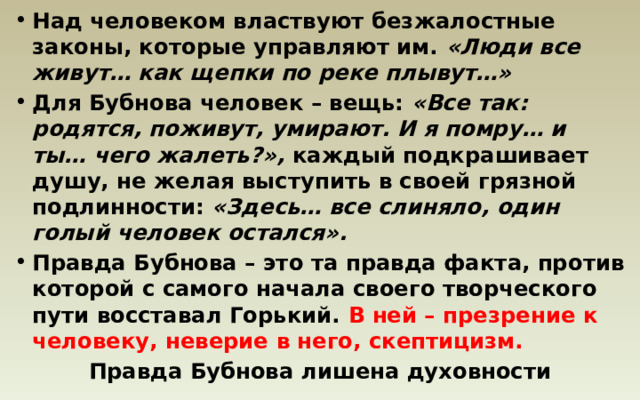 Над человеком властвуют безжалостные законы, которые управляют им. «Люди все живут… как щепки по реке плывут…» Для Бубнова человек – вещь: «Все так: родятся, поживут, умирают. И я помру… и ты… чего жалеть?», каждый подкрашивает душу, не желая выступить в своей грязной подлинности: «Здесь… все слиняло, один голый человек остался». Правда Бубнова – это та правда факта, против которой с самого начала своего творческого пути восставал Горький. В ней – презрение к человеку, неверие в него, скептицизм.  Правда Бубнова лишена духовности 