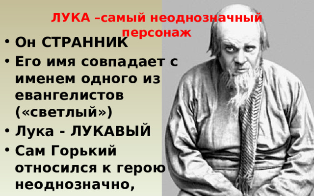 ЛУКА –самый неоднозначный персонаж Он СТРАННИК Его имя совпадает с именем одного из евангелистов («светлый») Лука - ЛУКАВЫЙ Сам Горький относился к герою неоднозначно, сделал его похожим на Толстого 