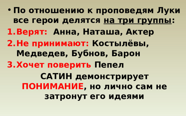 По отношению к проповедям Луки все герои делятся на три группы : Верят: Анна, Наташа, Актер Не принимают: Костылёвы, Медведев, Бубнов, Барон Хочет поверить Пепел САТИН демонстрирует ПОНИМАНИЕ , но лично сам не затронут его идеями 