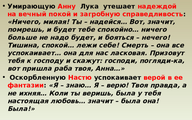 Умирающую Анну Лука утешает надеждой на вечный покой и загробную справедливость : «Ничего, милая! Ты – надейся… Вот, значит, помрешь, и будет тебе спокойно… ничего больше не надо будет, и бояться – нечего! Тишина, спокой… лежи себе! Смерть – она все успокаивает… она для нас ласковая. Призовут тебя к господу и скажут: господи, погляди-ка, вот пришла раба твоя, Анна…»  Оскорбленную Настю успокаивает верой в ее фантазии : «Я – знаю… Я – верю! Твоя правда, а не ихняя… Коли ты веришь, была у тебя настоящая любовь… значит – была она! Была!» 